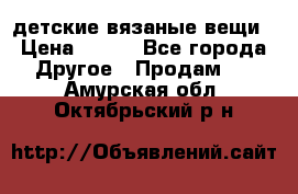 детские вязаные вещи › Цена ­ 500 - Все города Другое » Продам   . Амурская обл.,Октябрьский р-н